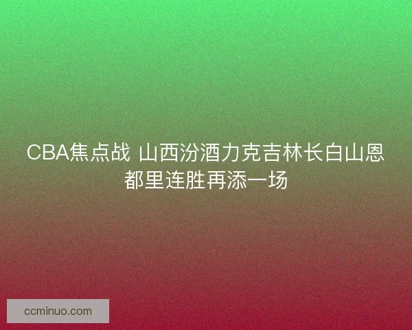 CBA焦点战 山西汾酒力克吉林长白山恩都里连胜再添一场