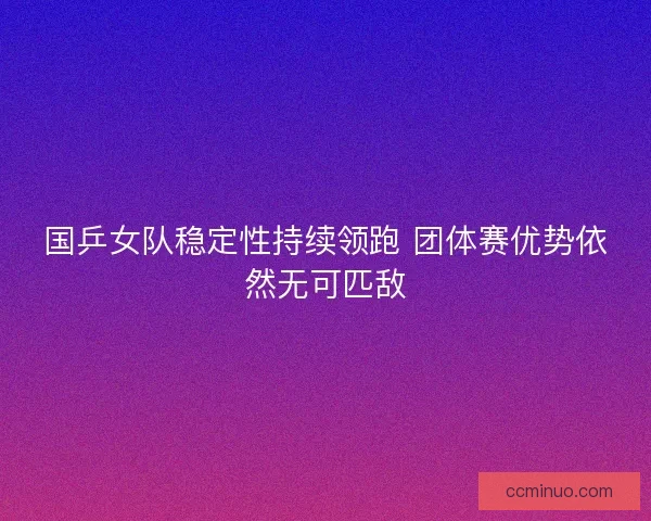国乒女队稳定性持续领跑 团体赛优势依然无可匹敌